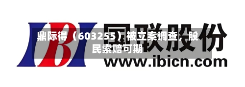 鼎际得（603255）被立案调查，股民索赔可期-第2张图片