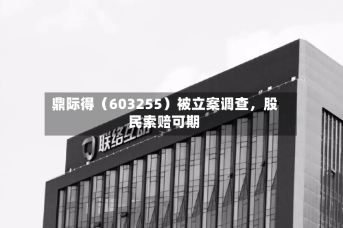 鼎际得（603255）被立案调查	，股民索赔可期-第3张图片