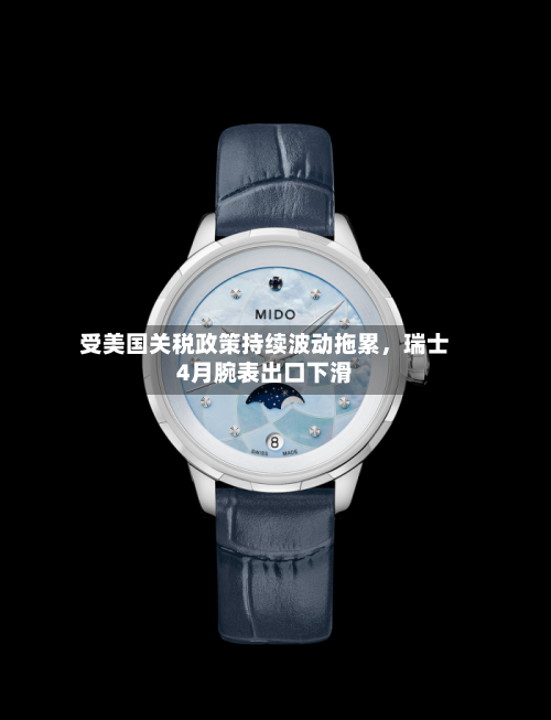 受美国关税政策持续波动拖累	，瑞士4月腕表出口下滑-第3张图片
