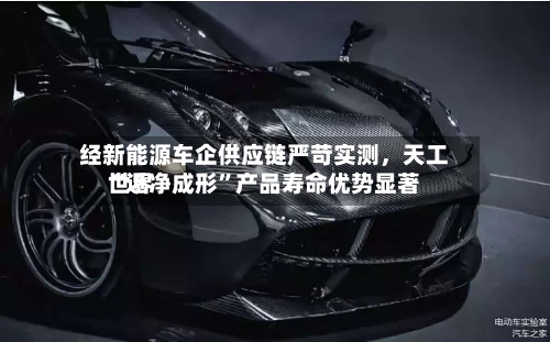 经新能源车企供应链严苛实测	，天工世界“近净成形”产品寿命优势显著-第2张图片