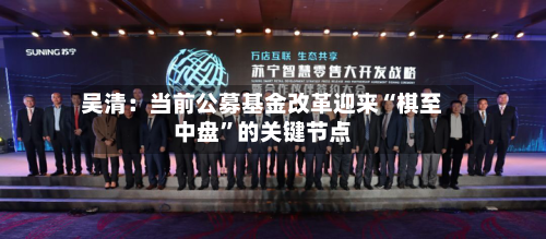 吴清：当前公募基金改革迎来“棋至中盘	”的关键节点-第2张图片