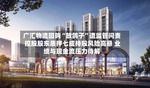 广汇物流回购“放鸽子”遭监管问责 控股股东质押七成持股风险高悬 业绩与现金流压力待解-第2张图片