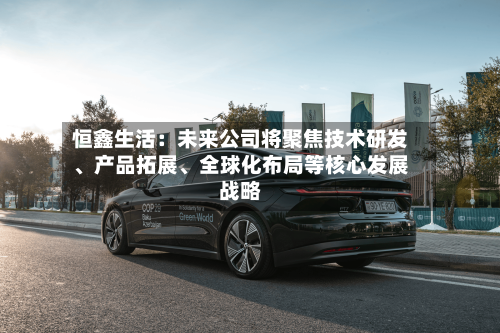 恒鑫生活：未来公司将聚焦技术研发	、产品拓展、全球化布局等核心发展战略-第3张图片