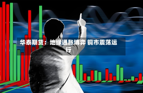 华泰期货:地缘通胀博弈 铜市震荡运行-第2张图片