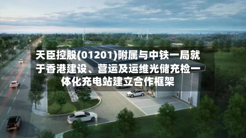 天臣控股(01201)附属与中铁一局就于香港建设、营运及运维光储充检一体化充电站建立合作框架-第2张图片