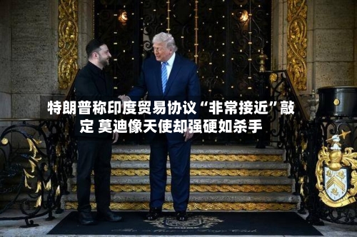 特朗普称印度贸易协议“非常接近”敲定 莫迪像天使却强硬如杀手-第2张图片